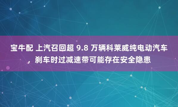 宝牛配 上汽召回超 9.8 万辆科莱威纯电动汽车，刹车时过减速带可能存在安全隐患