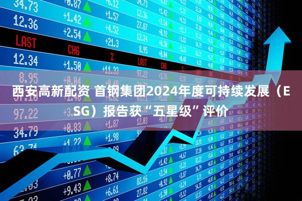 西安高新配资 首钢集团2024年度可持续发展（ESG）报告获“五星级”评价