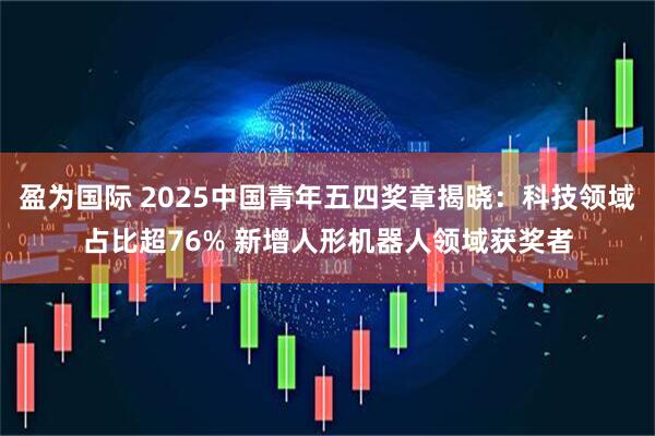 盈为国际 2025中国青年五四奖章揭晓：科技领域占比超76% 新增人形机器人领域获奖者