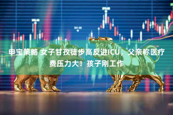 申宝策略 女子甘孜徒步高反进ICU,父亲称医疗费压力大!孩子刚工作