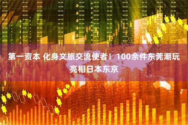 第一资本 化身文旅交流使者!100余件东莞潮玩亮相日本东京