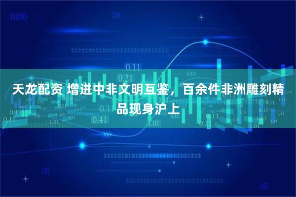 天龙配资 增进中非文明互鉴,百余件非洲雕刻精品现身沪上