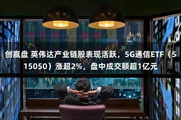 创赢盘 英伟达产业链股表现活跃，5G通信ETF（515050）涨超2%，盘中成交额超1亿元
