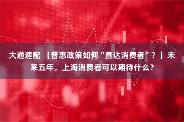 大通速配 【普惠政策如何“直达消费者”？】未来五年，上海消费者可以期待什么？