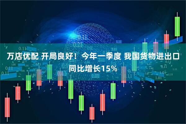 万店优配 开局良好！今年一季度 我国货物进出口同比增长15%