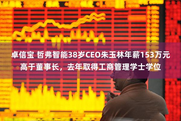 卓信宝 哲弗智能38岁CEO朱玉林年薪153万元高于董事长，去年取得工商管理学士学位